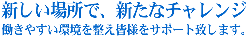 新しい場所で、新たなチャレンジ 働きやすい環境を整え皆様をサポート致します。